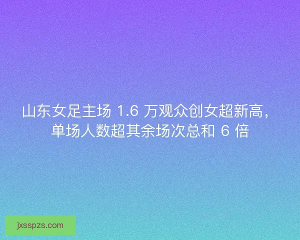 山东女足主场 1.6 万观众创女超新高，单场人数超其余场次总和 6 倍