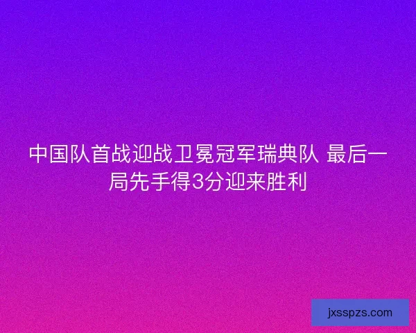 中国队首战迎战卫冕冠军瑞典队 最后一局先手得3分迎来胜利