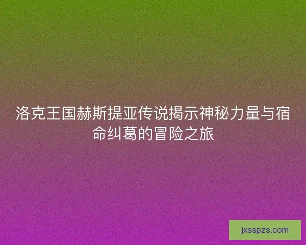 洛克王国赫斯提亚传说揭示神秘力量与宿命纠葛的冒险之旅
