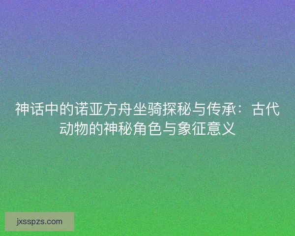 神话中的诺亚方舟坐骑探秘与传承：古代动物的神秘角色与象征意义