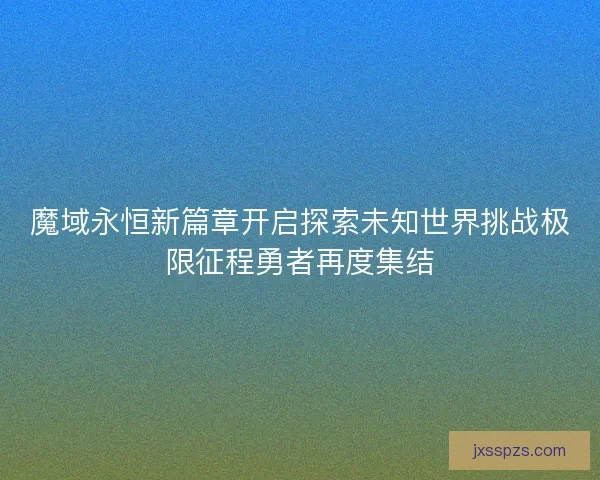 魔域永恒新篇章开启探索未知世界挑战极限征程勇者再度集结