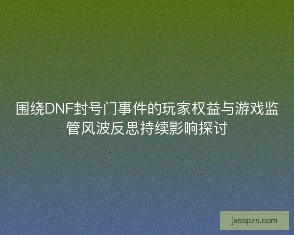 围绕DNF封号门事件的玩家权益与游戏监管风波反思持续影响探讨