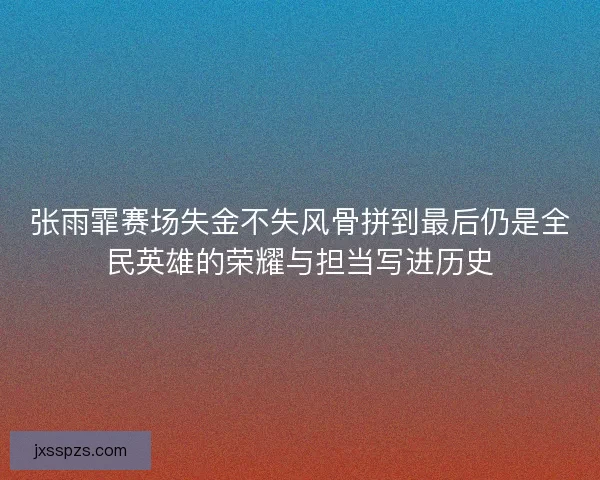 张雨霏赛场失金不失风骨拼到最后仍是全民英雄的荣耀与担当写进历史