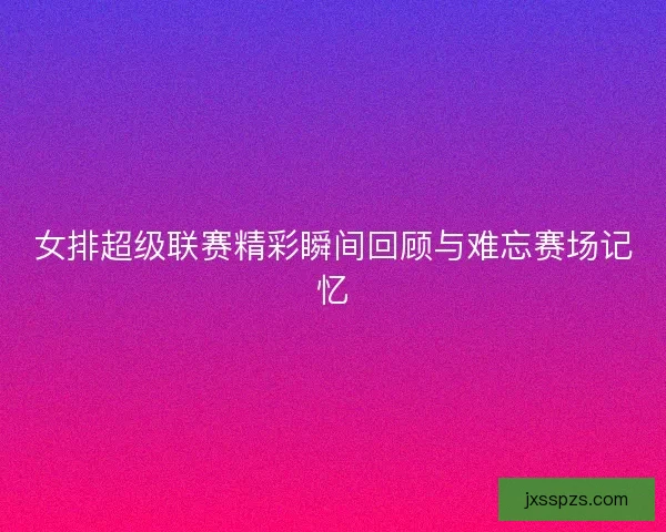 女排超级联赛精彩瞬间回顾与难忘赛场记忆