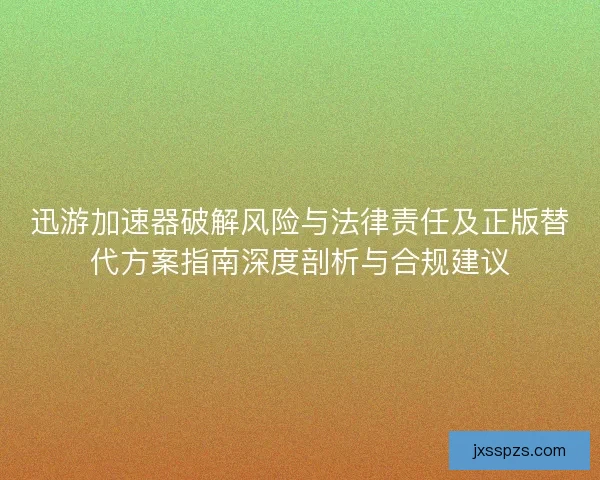 迅游加速器破解风险与法律责任及正版替代方案指南深度剖析与合规建议