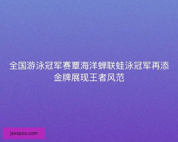 全国游泳冠军赛覃海洋蝉联蛙泳冠军再添金牌展现王者风范