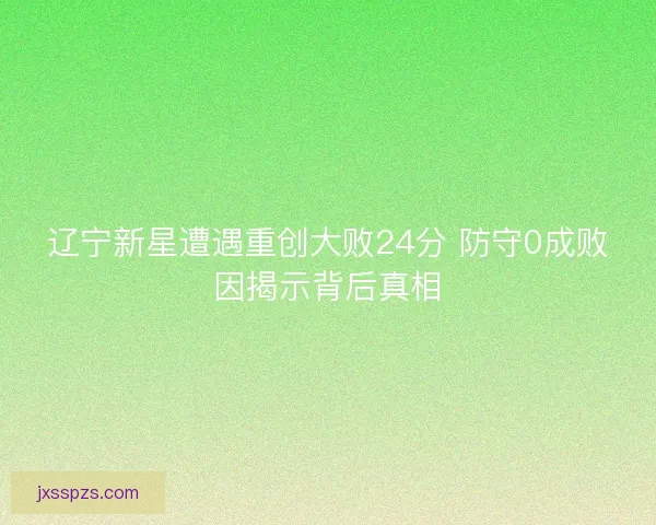 辽宁新星遭遇重创大败24分 防守0成败因揭示背后真相