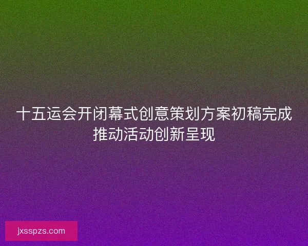十五运会开闭幕式创意策划方案初稿完成推动活动创新呈现