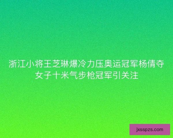 浙江小将王芝琳爆冷力压奥运冠军杨倩夺女子十米气步枪冠军引关注