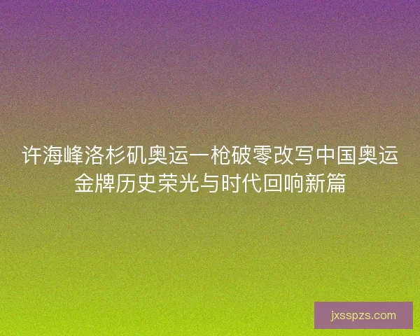 许海峰洛杉矶奥运一枪破零改写中国奥运金牌历史荣光与时代回响新篇