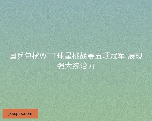 国乒包揽WTT球星挑战赛五项冠军 展现强大统治力