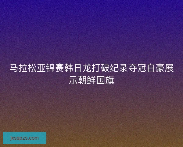 马拉松亚锦赛韩日龙打破纪录夺冠自豪展示朝鲜国旗