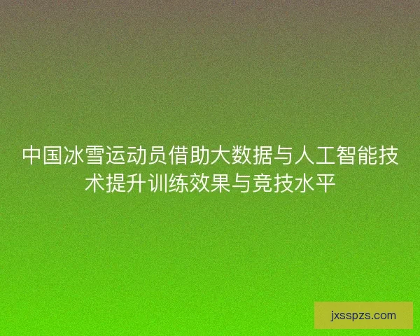 中国冰雪运动员借助大数据与人工智能技术提升训练效果与竞技水平