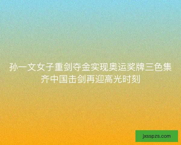 孙一文女子重剑夺金实现奥运奖牌三色集齐中国击剑再迎高光时刻