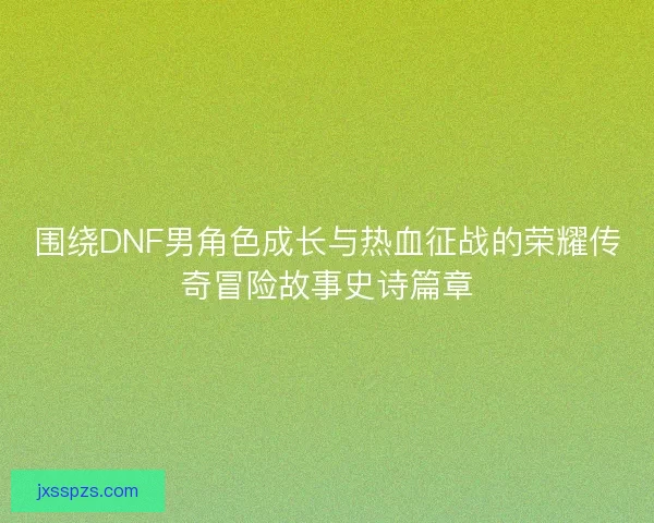 围绕DNF男角色成长与热血征战的荣耀传奇冒险故事史诗篇章