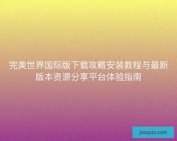 完美世界国际版下载攻略安装教程与最新版本资源分享平台体验指南 完美世界国际版下载攻略安装教程与最新版本资源分享平台体验指南