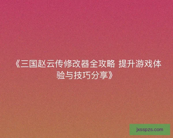 《三国赵云传修改器全攻略 提升游戏体验与技巧分享》