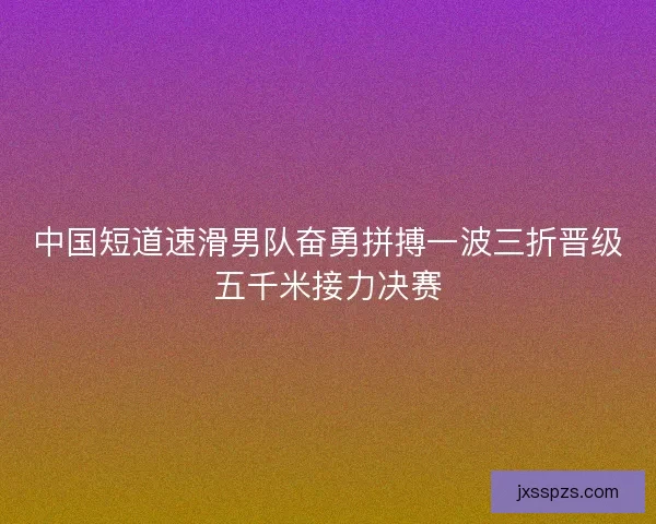 中国短道速滑男队奋勇拼搏一波三折晋级五千米接力决赛