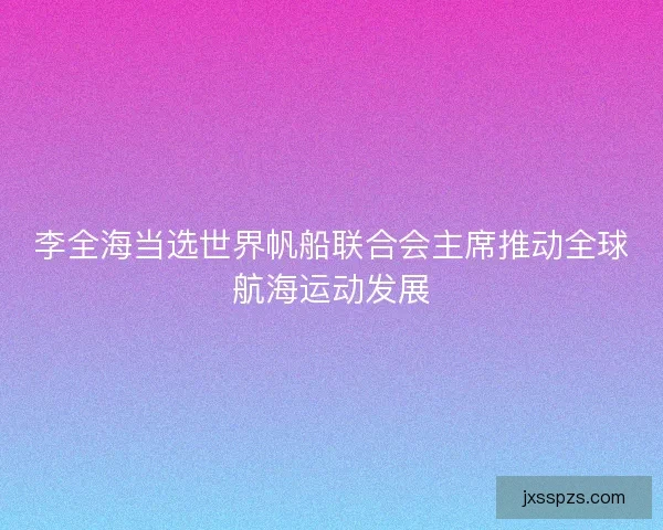 李全海当选世界帆船联合会主席推动全球航海运动发展 李全海当选世界帆船联合会主席推动全球航海运动发展