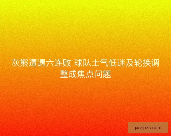 灰熊遭遇六连败 球队士气低迷及轮换调整成焦点问题