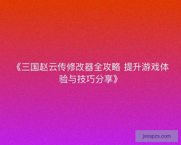 《三国赵云传修改器全攻略 提升游戏体验与技巧分享》
