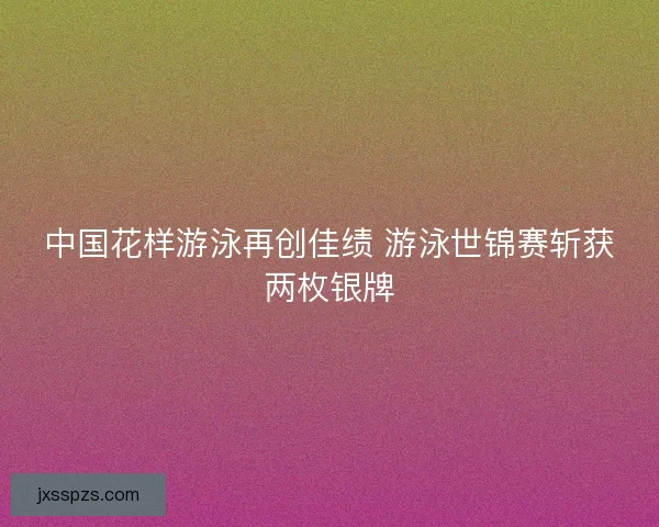 中国花样游泳再创佳绩 游泳世锦赛斩获两枚银牌