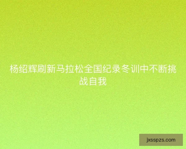 杨绍辉刷新马拉松全国纪录冬训中不断挑战自我