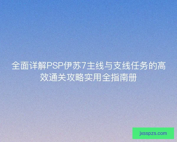全面详解PSP伊苏7主线与支线任务的高效通关攻略实用全指南册