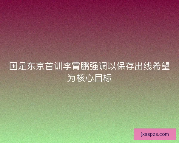 国足东京首训李霄鹏强调以保存出线希望为核心目标