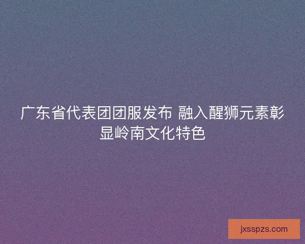 广东省代表团团服发布 融入醒狮元素彰显岭南文化特色