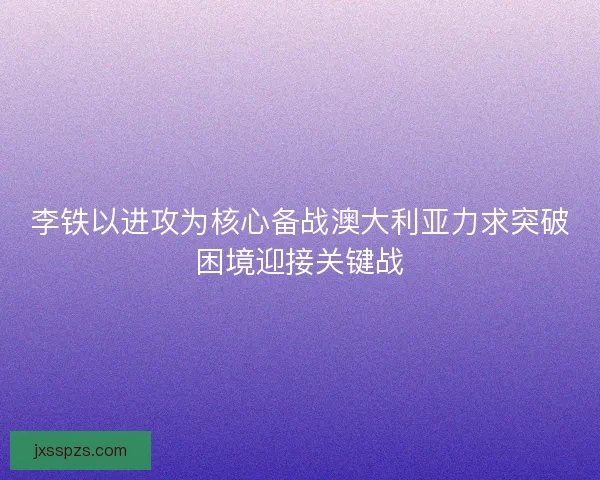 李铁以进攻为核心备战澳大利亚力求突破困境迎接关键战