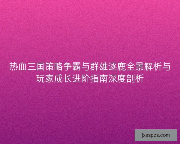 热血三国策略争霸与群雄逐鹿全景解析与玩家成长进阶指南深度剖析