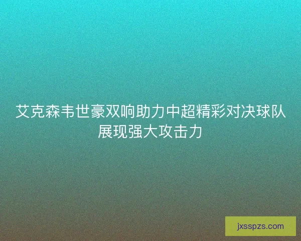 艾克森韦世豪双响助力中超精彩对决球队展现强大攻击力