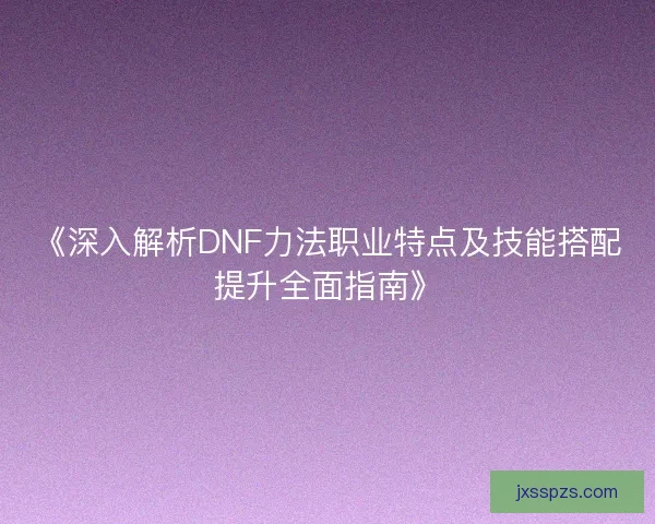 《深入解析DNF力法职业特点及技能搭配提升全面指南》